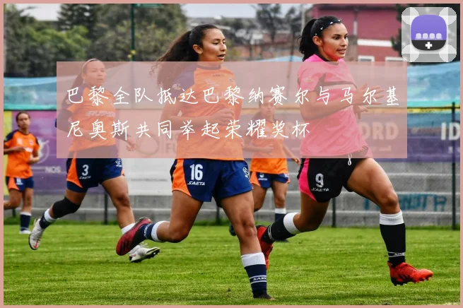 巴黎全队抵达巴黎纳赛尔与马尔基尼奥斯共同举起荣耀奖杯