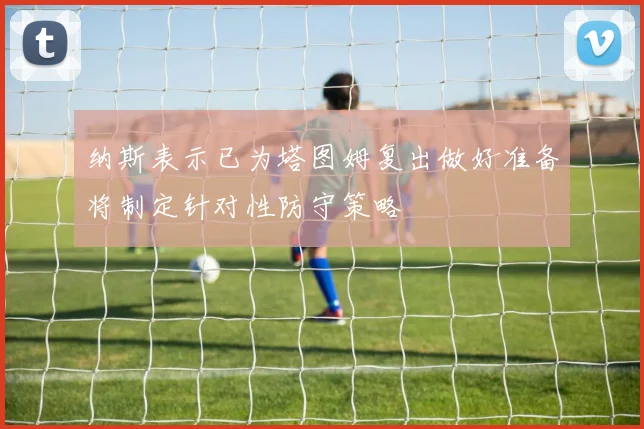 纳斯表示已为塔图姆复出做好准备将制定针对性防守策略